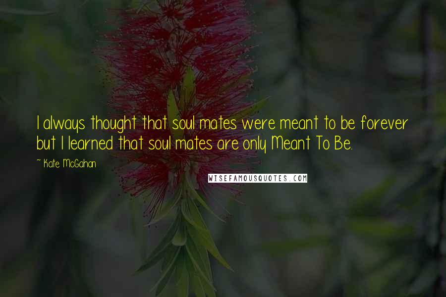 Kate McGahan Quotes: I always thought that soul mates were meant to be forever but I learned that soul mates are only Meant To Be.