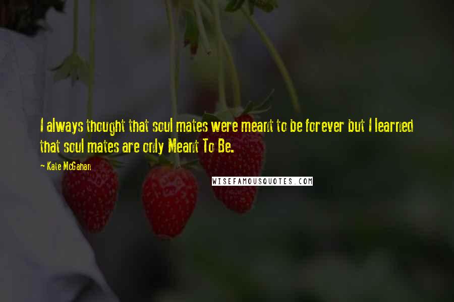 Kate McGahan Quotes: I always thought that soul mates were meant to be forever but I learned that soul mates are only Meant To Be.