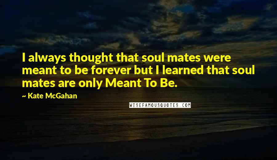 Kate McGahan Quotes: I always thought that soul mates were meant to be forever but I learned that soul mates are only Meant To Be.