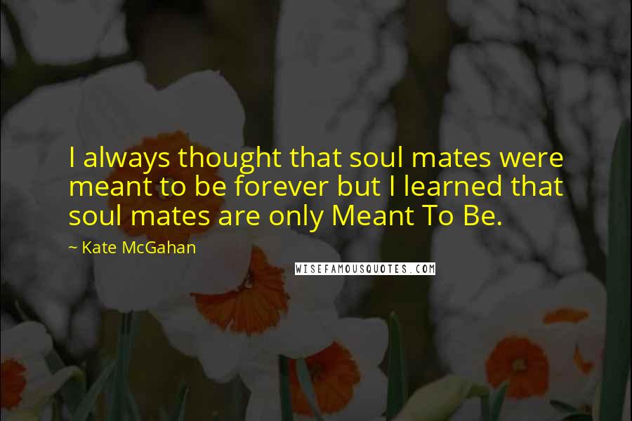 Kate McGahan Quotes: I always thought that soul mates were meant to be forever but I learned that soul mates are only Meant To Be.