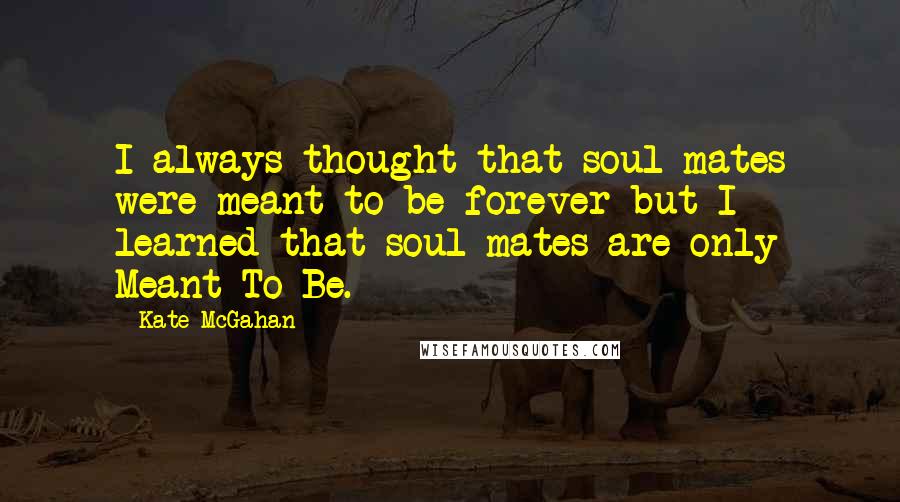 Kate McGahan Quotes: I always thought that soul mates were meant to be forever but I learned that soul mates are only Meant To Be.