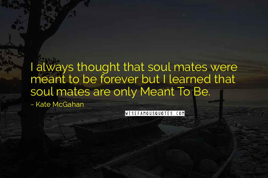 Kate McGahan Quotes: I always thought that soul mates were meant to be forever but I learned that soul mates are only Meant To Be.