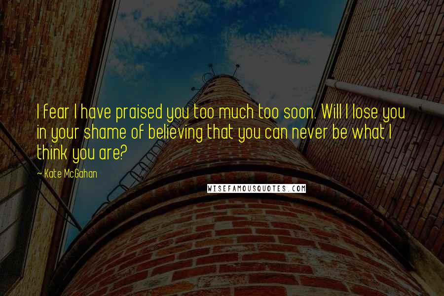 Kate McGahan Quotes: I fear I have praised you too much too soon. Will I lose you in your shame of believing that you can never be what I think you are?