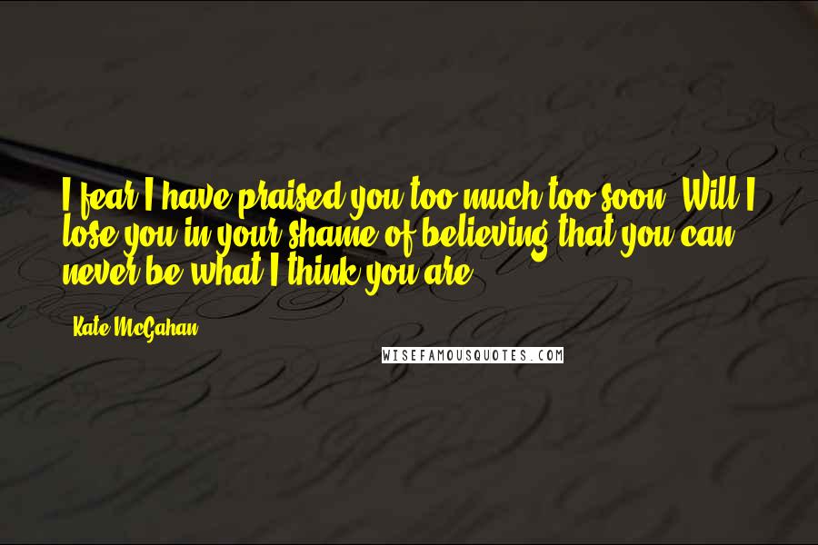 Kate McGahan Quotes: I fear I have praised you too much too soon. Will I lose you in your shame of believing that you can never be what I think you are?
