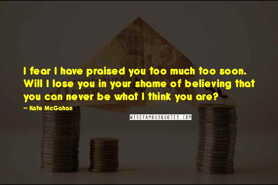 Kate McGahan Quotes: I fear I have praised you too much too soon. Will I lose you in your shame of believing that you can never be what I think you are?