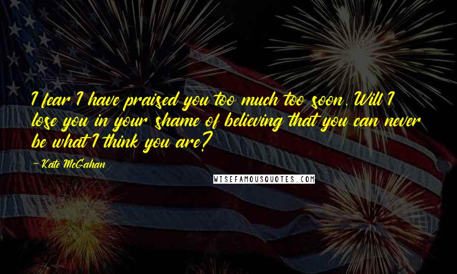 Kate McGahan Quotes: I fear I have praised you too much too soon. Will I lose you in your shame of believing that you can never be what I think you are?