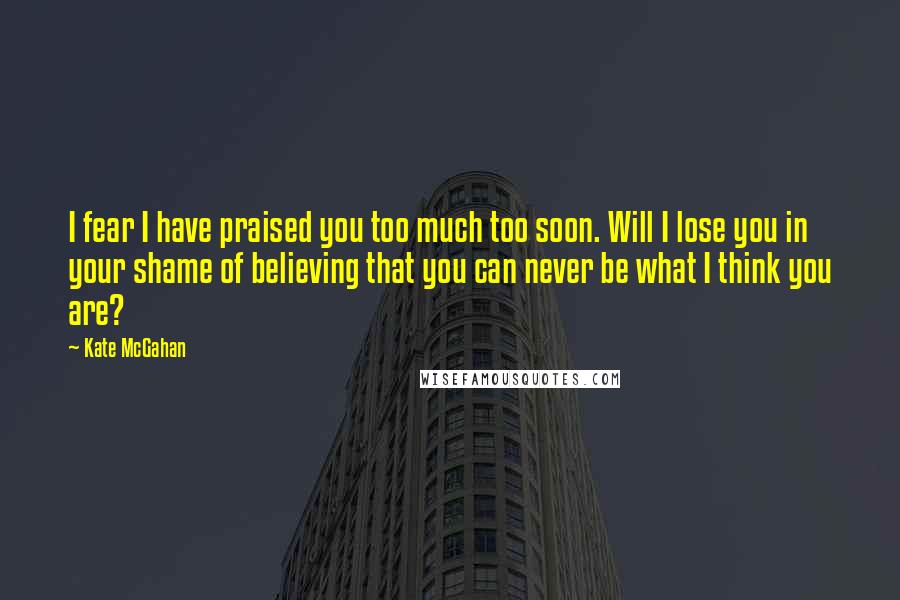 Kate McGahan Quotes: I fear I have praised you too much too soon. Will I lose you in your shame of believing that you can never be what I think you are?