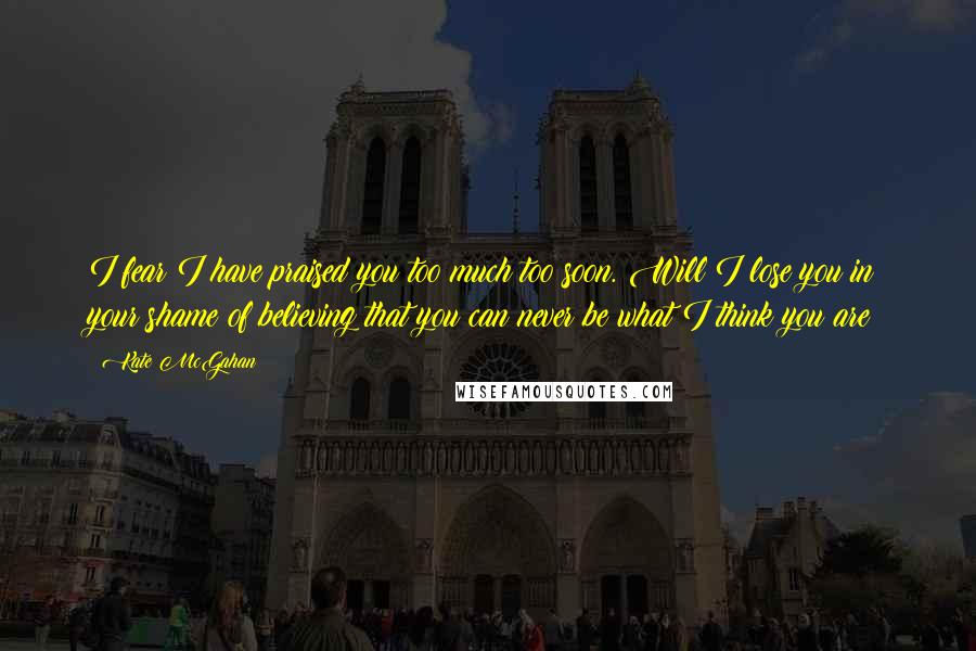Kate McGahan Quotes: I fear I have praised you too much too soon. Will I lose you in your shame of believing that you can never be what I think you are?