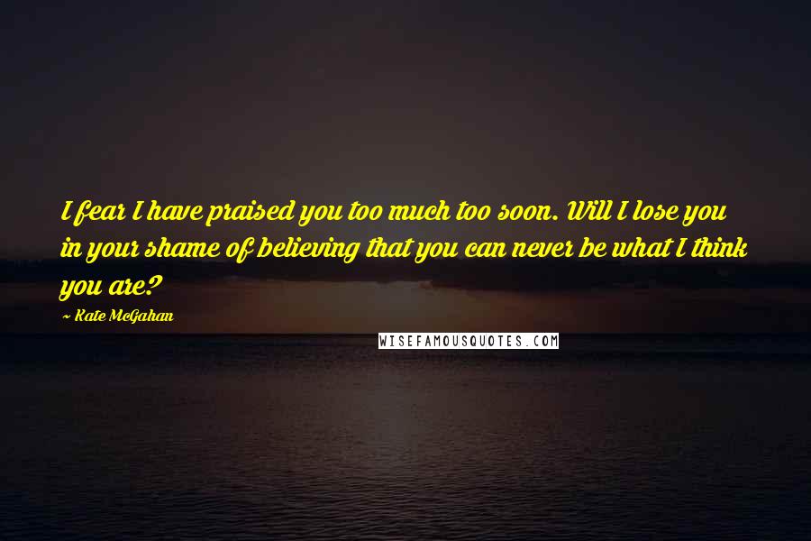Kate McGahan Quotes: I fear I have praised you too much too soon. Will I lose you in your shame of believing that you can never be what I think you are?
