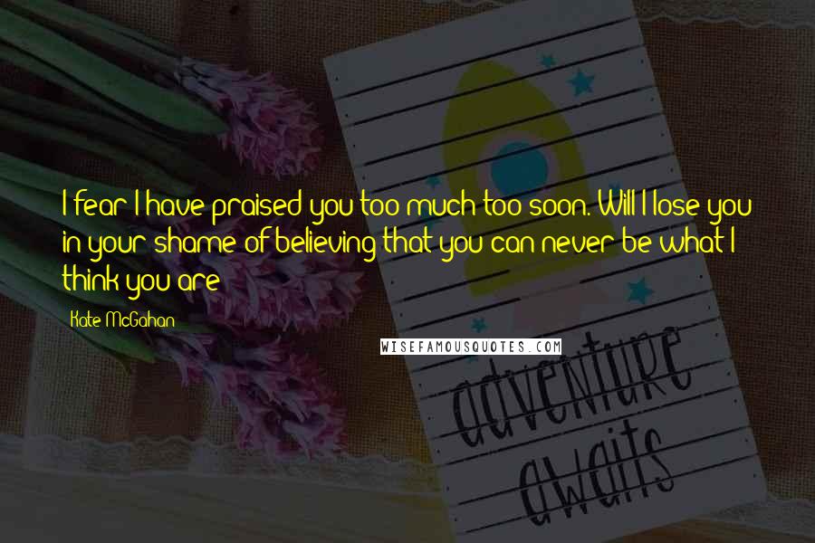 Kate McGahan Quotes: I fear I have praised you too much too soon. Will I lose you in your shame of believing that you can never be what I think you are?