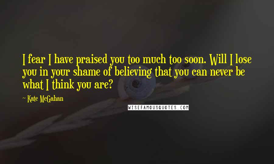 Kate McGahan Quotes: I fear I have praised you too much too soon. Will I lose you in your shame of believing that you can never be what I think you are?