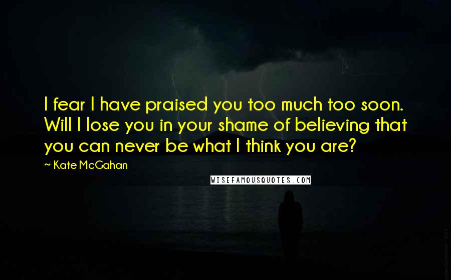 Kate McGahan Quotes: I fear I have praised you too much too soon. Will I lose you in your shame of believing that you can never be what I think you are?