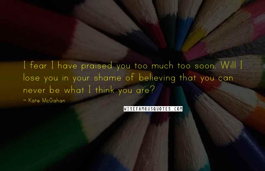 Kate McGahan Quotes: I fear I have praised you too much too soon. Will I lose you in your shame of believing that you can never be what I think you are?