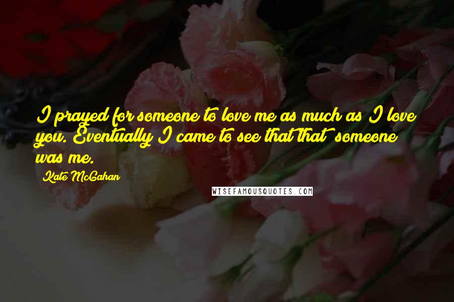 Kate McGahan Quotes: I prayed for someone to love me as much as I love you. Eventually I came to see that that "someone" was me.