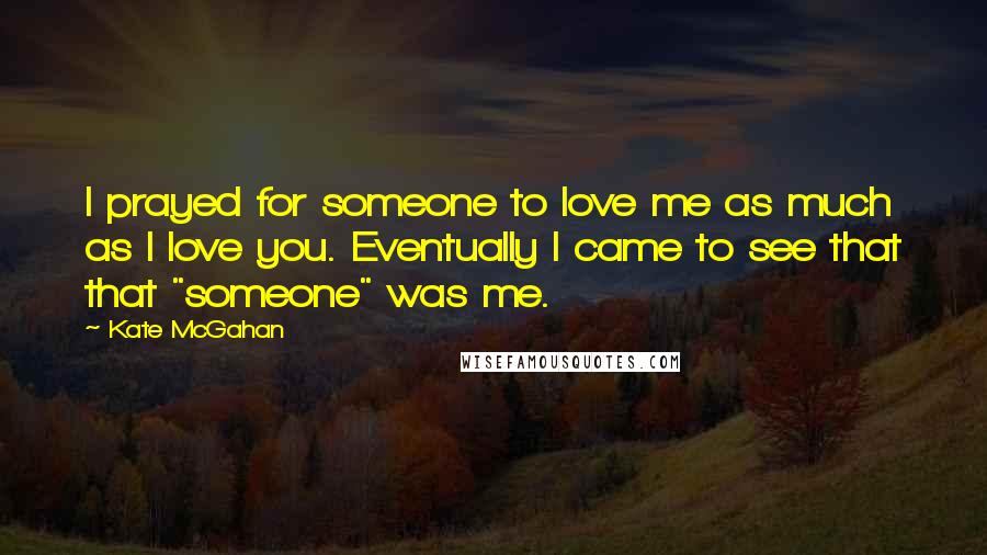 Kate McGahan Quotes: I prayed for someone to love me as much as I love you. Eventually I came to see that that "someone" was me.