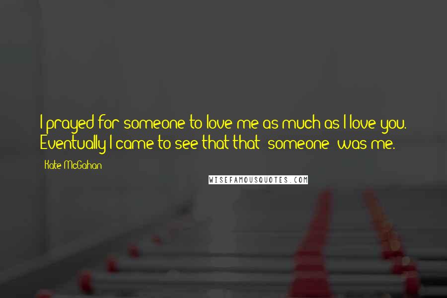 Kate McGahan Quotes: I prayed for someone to love me as much as I love you. Eventually I came to see that that "someone" was me.