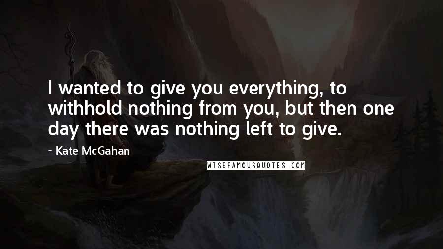 Kate McGahan Quotes: I wanted to give you everything, to withhold nothing from you, but then one day there was nothing left to give.