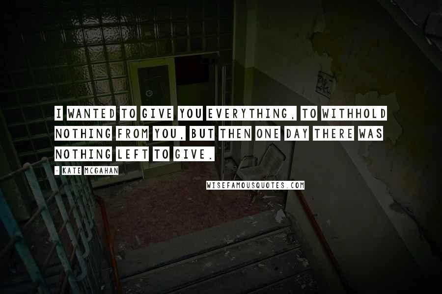 Kate McGahan Quotes: I wanted to give you everything, to withhold nothing from you, but then one day there was nothing left to give.