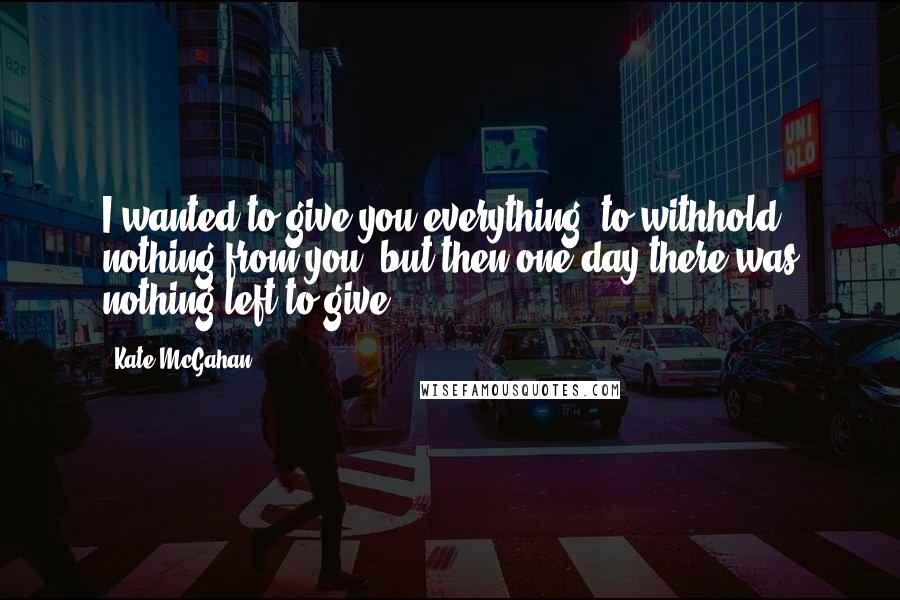 Kate McGahan Quotes: I wanted to give you everything, to withhold nothing from you, but then one day there was nothing left to give.