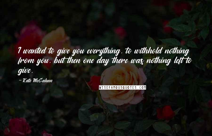 Kate McGahan Quotes: I wanted to give you everything, to withhold nothing from you, but then one day there was nothing left to give.