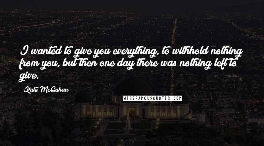 Kate McGahan Quotes: I wanted to give you everything, to withhold nothing from you, but then one day there was nothing left to give.