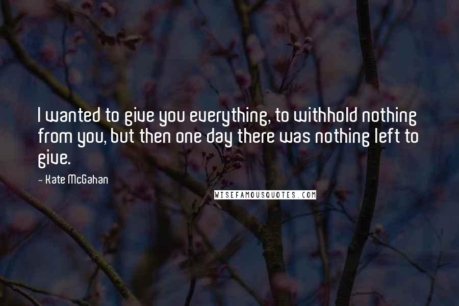 Kate McGahan Quotes: I wanted to give you everything, to withhold nothing from you, but then one day there was nothing left to give.