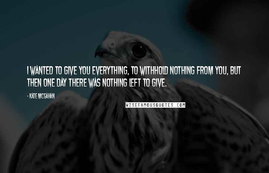 Kate McGahan Quotes: I wanted to give you everything, to withhold nothing from you, but then one day there was nothing left to give.