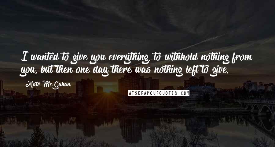 Kate McGahan Quotes: I wanted to give you everything, to withhold nothing from you, but then one day there was nothing left to give.