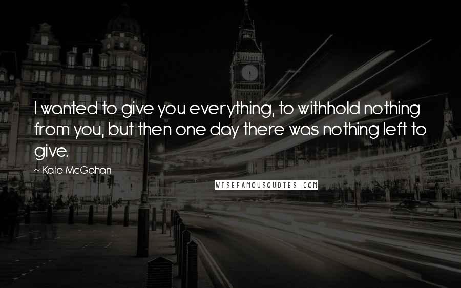 Kate McGahan Quotes: I wanted to give you everything, to withhold nothing from you, but then one day there was nothing left to give.