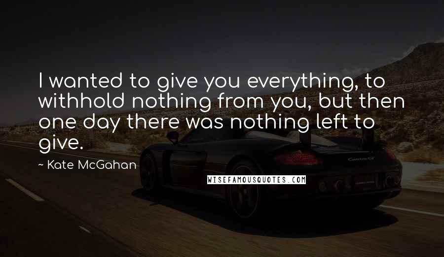 Kate McGahan Quotes: I wanted to give you everything, to withhold nothing from you, but then one day there was nothing left to give.