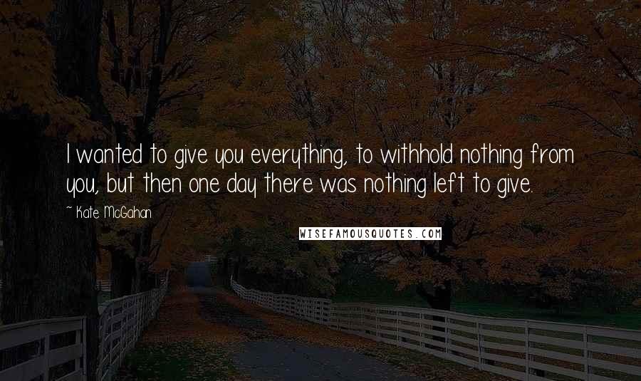 Kate McGahan Quotes: I wanted to give you everything, to withhold nothing from you, but then one day there was nothing left to give.