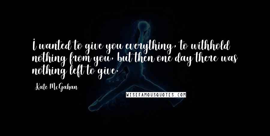 Kate McGahan Quotes: I wanted to give you everything, to withhold nothing from you, but then one day there was nothing left to give.