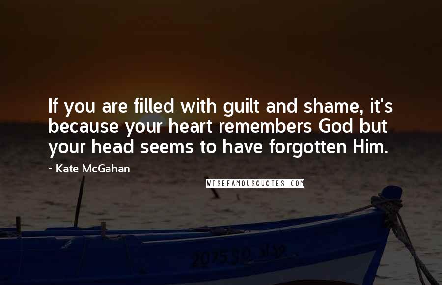 Kate McGahan Quotes: If you are filled with guilt and shame, it's because your heart remembers God but your head seems to have forgotten Him.