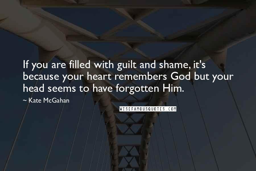 Kate McGahan Quotes: If you are filled with guilt and shame, it's because your heart remembers God but your head seems to have forgotten Him.