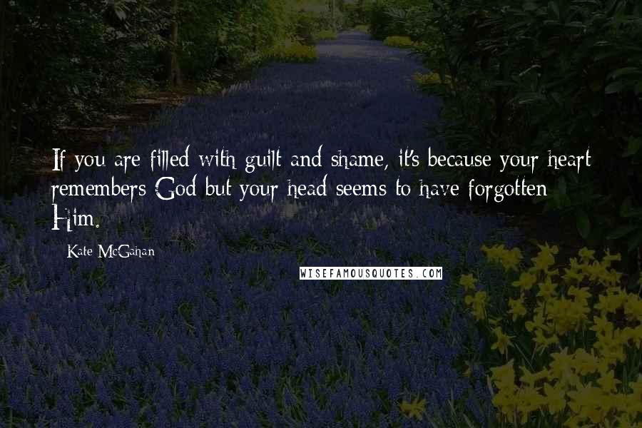 Kate McGahan Quotes: If you are filled with guilt and shame, it's because your heart remembers God but your head seems to have forgotten Him.