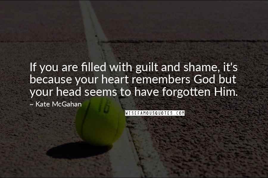 Kate McGahan Quotes: If you are filled with guilt and shame, it's because your heart remembers God but your head seems to have forgotten Him.
