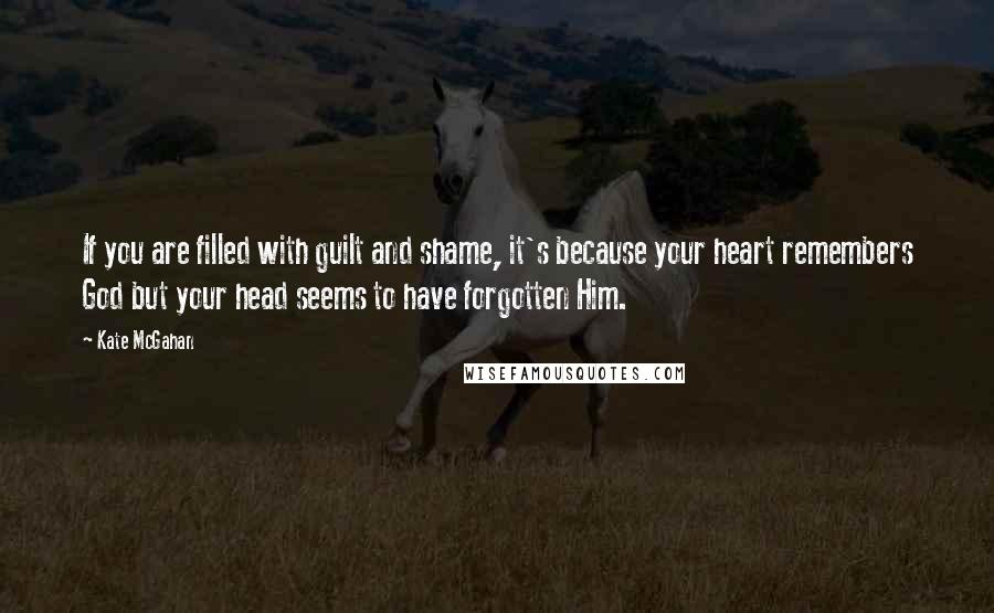 Kate McGahan Quotes: If you are filled with guilt and shame, it's because your heart remembers God but your head seems to have forgotten Him.