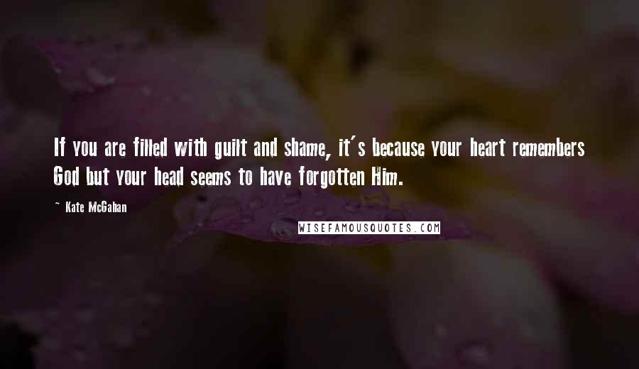 Kate McGahan Quotes: If you are filled with guilt and shame, it's because your heart remembers God but your head seems to have forgotten Him.