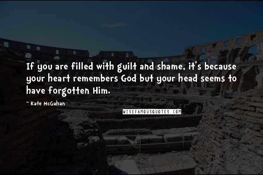 Kate McGahan Quotes: If you are filled with guilt and shame, it's because your heart remembers God but your head seems to have forgotten Him.