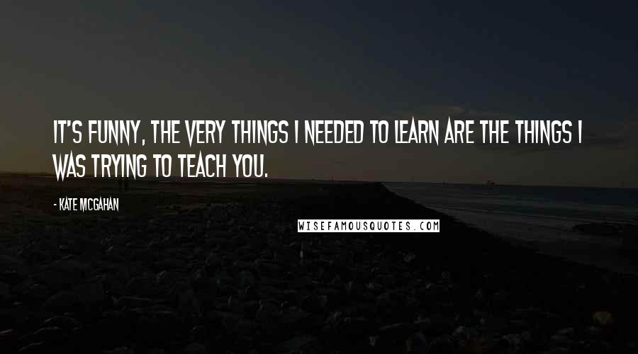 Kate McGahan Quotes: It's funny, the very things I needed to learn are the things I was trying to teach you.