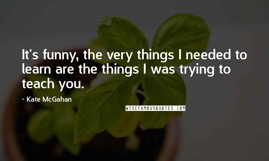 Kate McGahan Quotes: It's funny, the very things I needed to learn are the things I was trying to teach you.