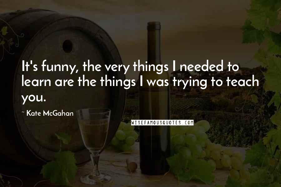 Kate McGahan Quotes: It's funny, the very things I needed to learn are the things I was trying to teach you.