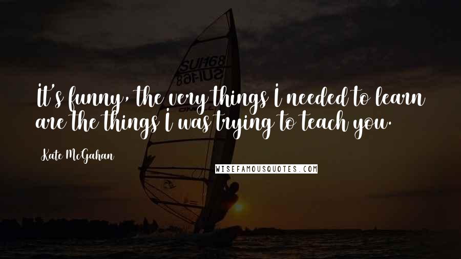 Kate McGahan Quotes: It's funny, the very things I needed to learn are the things I was trying to teach you.