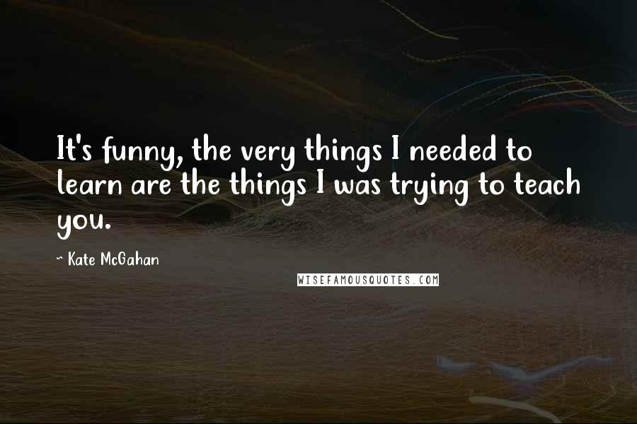 Kate McGahan Quotes: It's funny, the very things I needed to learn are the things I was trying to teach you.