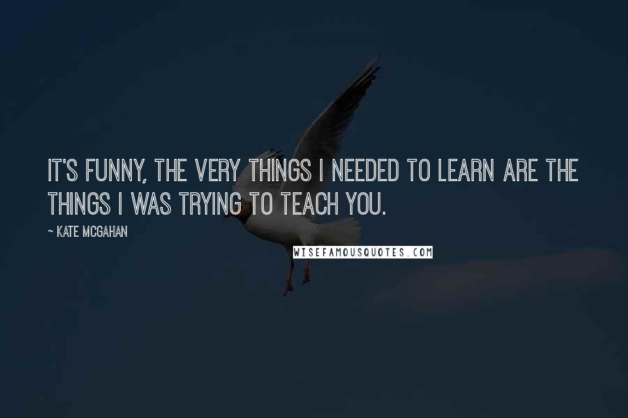 Kate McGahan Quotes: It's funny, the very things I needed to learn are the things I was trying to teach you.