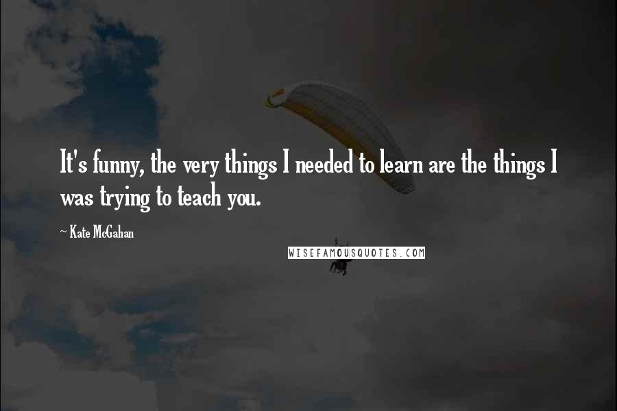 Kate McGahan Quotes: It's funny, the very things I needed to learn are the things I was trying to teach you.