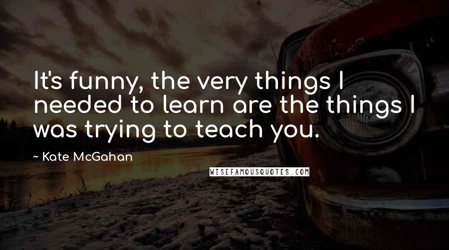 Kate McGahan Quotes: It's funny, the very things I needed to learn are the things I was trying to teach you.