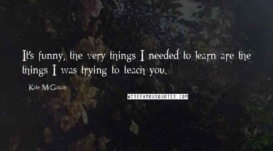 Kate McGahan Quotes: It's funny, the very things I needed to learn are the things I was trying to teach you.