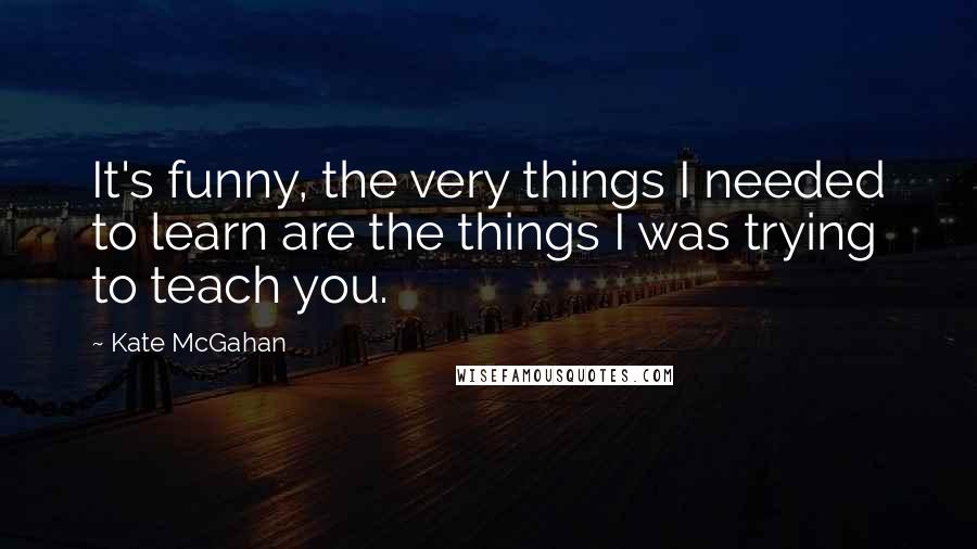 Kate McGahan Quotes: It's funny, the very things I needed to learn are the things I was trying to teach you.