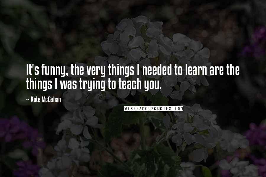 Kate McGahan Quotes: It's funny, the very things I needed to learn are the things I was trying to teach you.